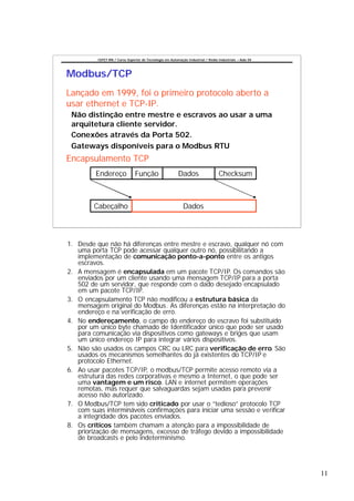 CEFET-RN / Curso Superior de Tecnologia em Automação Industrial / Redes Industriais – Aula 04




Modbus/TCP
Lançado em 1999, foi o primeiro protocolo aberto a
usar ethernet e TCP-IP.
 Não distinção entre mestre e escravos ao usar a uma
 arquitetura cliente servidor.
 Conexões através da Porta 502.
 Gateways disponíveis para o Modbus RTU
Encapsulamento TCP
         Endereço               Função                    Dados                    Checksum



         Cabeçalho                                           Dados



1. Desde que não há diferenças entre mestre e escravo, qualquer nó com
   uma porta TCP pode acessar qualquer outro nó, possibilitando a
   implementação de comunicação ponto-a-ponto entre os antigos
   escravos.
2. A mensagem é encapsulada em um pacote TCP/IP. Os comandos são
   enviados por um cliente usando uma mensagem TCP/IP para a porta
   502 de um servidor, que responde com o dado desejado encapsulado
   em um pacote TCP/IP.
3. O encapsulamento TCP não modificou a estrutura básica da
   mensagem original do Modbus. As diferenças estão na interpretação do
   endereço e na verificação de erro.
4. No endereçamento, o campo do endereço do escravo foi substituído
   por um único byte chamado de Identificador único que pode ser usado
   para comunicação via dispositivos como gateways e briges que usam
   um único endereço IP para integrar vários dispositivos.
5. Não são usados os campos CRC ou LRC para verificação de erro. São
   usados os mecanismos semelhantes do já existentes do TCP/IP e
   protocolo Ethernet.
6. Ao usar pacotes TCP/IP, o modbus/TCP permite acesso remoto via a
   estrutura das redes corporativas e mesmo a Internet, o que pode ser
   uma vantagem e um risco. LAN e internet permitem operações
   remotas, mas requer que salvaguardas sejam usadas para prevenir
   acesso não autorizado.
7. O Modbus/TCP tem sido criticado por usar o “tedioso” protocolo TCP
   com suas intermináveis confirmações para iniciar uma sessão e verificar
   a integridade dos pacotes enviados.
8. Os críticos também chamam a atenção para a impossibilidade de
   priorização de mensagens, excesso de tráfego devido a impossibilidade
   de broadcasts e pelo indeterminismo.




                                                                                                          11
 