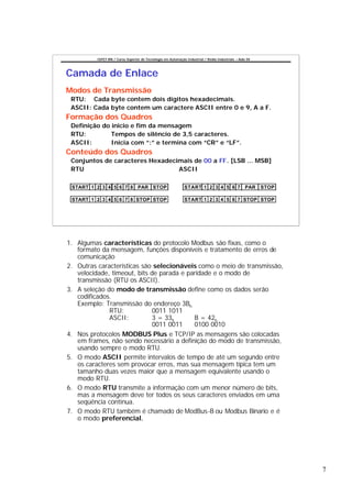 CEFET-RN / Curso Superior de Tecnologia em Automação Industrial / Redes Industriais – Aula 04




Camada de Enlace
Modos de Transmissão
 RTU: Cada byte contem dois dígitos hexadecimais.
 ASCII: Cada byte contem um caractere ASCII entre 0 e 9, A a F.
Formação dos Quadros
 Definição do inicio e fim da mensagem
 RTU:         Tempos de silêncio de 3,5 caracteres.
 ASCII:       Inicia com “:” e termina com “CR” e “LF”.
Conteúdo dos Quadros
 Conjuntos de caracteres Hexadecimais de 00 a FF. [LSB ... MSB]
 RTU                             ASCII

 START 1 2 3 4 5 6 7 8 PAR STOP                               START 1 2 3 4 5 6 7 PAR STOP

 START 1 2 3 4 5 6 7 8 STOP STOP                              START 1 2 3 4 5 6 7 STOP STOP




1. Algumas características do protocolo Modbus são fixas, como o
   formato da mensagem, funções disponíveis e tratamento de erros de
   comunicação
2. Outras características são selecionáveis como o meio de transmissão,
   velocidade, timeout, bits de parada e paridade e o modo de
   transmissão (RTU os ASCII).
3. A seleção do modo de transmissão define como os dados serão
   codificados.
   Exemplo: Transmissão do endereço 3Bh
              RTU:            0011 1011
              ASCII:          3 = 33h      B = 42h
                              0011 0011    0100 0010
4. Nos protocolos MODBUS Plus e TCP/IP as mensagens são colocadas
   em frames, não sendo necessário a definição do modo de transmissão,
   usando sempre o modo RTU.
5. O modo ASCII permite intervalos de tempo de até um segundo entre
   os caracteres sem provocar erros, mas sua mensagem típica tem um
   tamanho duas vezes maior que a mensagem equivalente usando o
   modo RTU.
6. O modo RTU transmite a informação com um menor número de bits,
   mas a mensagem deve ter todos os seus caracteres enviados em uma
   seqüência contínua.
7. O modo RTU também é chamado de ModBus-B ou Modbus Binario e é
   o modo preferencial.




                                                                                                          7
 
