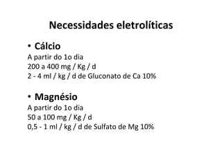 Necessidades eletrolíticas
• Cálcio
A partir do 1o dia
200 a 400 mg / Kg / d
2 - 4 ml / kg / d de Gluconato de Ca 10%

• Magnésio
A partir do 1o dia
50 a 100 mg / Kg / d
0,5 - 1 ml / kg / d de Sulfato de Mg 10%
 
