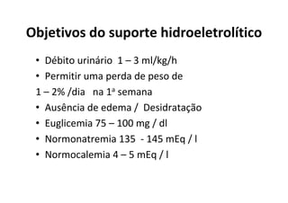 Objetivos do suporte hidroeletrolítico
 • Débito urinário 1 – 3 ml/kg/h
 • Permitir uma perda de peso de
 1 – 2% /dia na 1a semana
 • Ausência de edema / Desidratação
 • Euglicemia 75 – 100 mg / dl
 • Normonatremia 135 - 145 mEq / l
 • Normocalemia 4 – 5 mEq / l
 