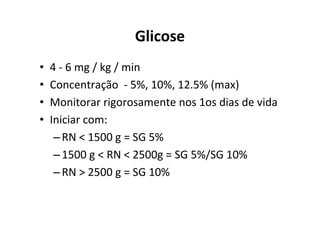 Glicose
•   4 - 6 mg / kg / min
•   Concentração - 5%, 10%, 12.5% (max)
•   Monitorar rigorosamente nos 1os dias de vida
•   Iniciar com:
     – RN < 1500 g = SG 5%
     – 1500 g < RN < 2500g = SG 5%/SG 10%
     – RN > 2500 g = SG 10%
 