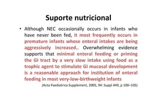 Suporte nutricional
• Although NEC occasionally occurs in infants who
  have never been fed, it most frequently occurs in
  premature infants whose enteral intakes are being
  aggressively increased.. Overwhelming evidence
  supports that minimal enteral feeding or priming
  the GI tract by a very slow intake using food as a
  trophic agent to stimulate GI mucosal development
  is a reasonable approach for institution of enteral
  feeding in most very-low-birthweight infants
          (Acta Paediatrica Supplement, 2005, 94: Suppl 449, p 100–105)
 