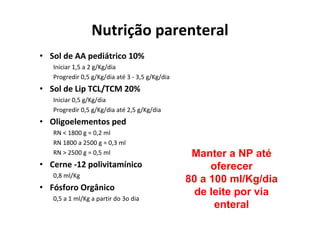 Nutrição parenteral
• Sol de AA pediátrico 10%
   Iniciar 1,5 a 2 g/Kg/dia
   Progredir 0,5 g/Kg/dia até 3 - 3,5 g/Kg/dia
• Sol de Lip TCL/TCM 20%
   Iniciar 0,5 g/Kg/dia
   Progredir 0,5 g/Kg/dia até 2,5 g/Kg/dia
• Oligoelementos ped
   RN < 1800 g = 0,2 ml
   RN 1800 a 2500 g = 0,3 ml
   RN > 2500 g = 0,5 ml                           Manter a NP até
• Cerne -12 polivitamínico                            oferecer
   0,8 ml/Kg
                                                 80 a 100 ml/Kg/dia
• Fósforo Orgânico
                                                   de leite por via
   0,5 a 1 ml/Kg a partir do 3o dia
                                                       enteral
 