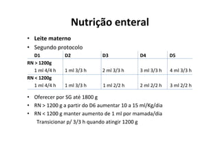Nutrição enteral
• Leite materno
• Segundo protocolo
   D1           D2            D3             D4           D5
RN > 1200g
   1 ml 4/4 h   1 ml 3/3 h    2 ml 3/3 h     3 ml 3/3 h   4 ml 3/3 h
RN < 1200g
   1 ml 4/4 h   1 ml 3/3 h    1 ml 2/2 h     2 ml 2/2 h   3 ml 2/2 h

• Oferecer por SG até 1800 g
• RN > 1200 g a partir do D6 aumentar 10 a 15 ml/Kg/dia
• RN < 1200 g manter aumento de 1 ml por mamada/dia
   Transicionar p/ 3/3 h quando atingir 1200 g
 
