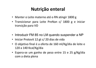 Nutrição enteral
• Manter o Leite materno até o RN atingir 1800 g
• Transicionar para Leite PreNan c/ 1800 g e iniciar
  transição para VO

• Introduzir FM 85 no LM quando suspender a NP
• Iniciar Protovit 12 gt c/ 20 dias de vida
• O objetivo final é a oferta de 160 ml/Kg/dia de leite e
  120 a 140 Kcal/Kg/dia
• Espera-se um ganho de peso entre 15 e 25 g/Kg/dia
  com a dieta plena
 