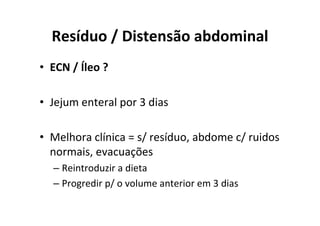 Resíduo / Distensão abdominal
• ECN / Íleo ?

• Jejum enteral por 3 dias

• Melhora clínica = s/ resíduo, abdome c/ ruidos
  normais, evacuações
  – Reintroduzir a dieta
  – Progredir p/ o volume anterior em 3 dias
 