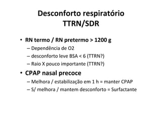 Desconforto respiratório
            TTRN/SDR
• RN termo / RN pretermo > 1200 g
  – Dependência de O2
  – desconforto leve BSA < 6 (TTRN?)
  – Raio X pouco importante (TTRN?)
• CPAP nasal precoce
  – Melhora / estabilização em 1 h = manter CPAP
  – S/ melhora / mantem desconforto = Surfactante
 