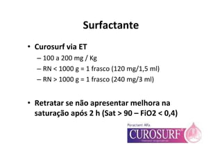 Surfactante
• Curosurf via ET
  – 100 a 200 mg / Kg
  – RN < 1000 g = 1 frasco (120 mg/1,5 ml)
  – RN > 1000 g = 1 frasco (240 mg/3 ml)


• Retratar se não apresentar melhora na
  saturação após 2 h (Sat > 90 – FiO2 < 0,4)
 