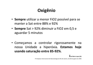 Oxigênio
• Sempre utilizar a menor FiO2 possível para se
  manter a Sat entre 88% e 92%
• Sempre Sat > 92% diminuir a FiO2 em 0,5 e
  aguardar 5 minutos

• Começamos a controlar rigorosamente na
  nossa Unidade a hiperóxia. Estamos hoje
  usando saturação entre 85-92%.
                                                                             José Maria Lopes (RJ)
                4o Simpósio Internacional de Neonatologia do Rio de Janeiro, 26-28 de agosto de 2005
 