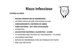 Risco infeccioso
FATORES de RISCO

   –   ROTURA PREMATURA DE MEMBRANAS
   –   HISTÓRIA PRÉVIA DE MÃE PORTADORA DE EGB
   –   CORIOAMNIONITE ( CRITÉRIOS DE GIBBS)
   –   FEBRE MATERNA > 38 C SEM LOCALIZAÇÃO
   –   FISOMETRIA
   –   LEUCOCITOSE MATERNA ( LEUCÓCITOS > 13 000)
   –   ITU MATERNA NÃO TRATADA OU TRATAMENTO < 72 HORAS
   –   LEUCORRÉIA MATERNA
   –   ROTURA DE MEMBRANAS FORA DO TRABALHO DE PARTO
   –   MÃE SEM PRÉ-NATAL
 