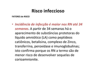 Risco infeccioso
FATORES de RISCO


• Incidência de infecção é maior nos RN até 34
  semanas. A partir de 34 semanas há o
  aparecimento de substâncias protetoras do
  líquido amniótico (LA) como peptídeos
  catiônicos, betalisina, complexo de Zinco,
  transferrina, peroxidase e imunoglobulinas;
  isto confirma porque os RN a termo são de
  menor risco de desenvolver sequelas de
  corioamnionite.
 