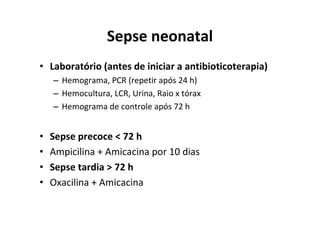Sepse neonatal
• Laboratório (antes de iniciar a antibioticoterapia)
    – Hemograma, PCR (repetir após 24 h)
    – Hemocultura, LCR, Urina, Raio x tórax
    – Hemograma de controle após 72 h


•   Sepse precoce < 72 h
•   Ampicilina + Amicacina por 10 dias
•   Sepse tardia > 72 h
•   Oxacilina + Amicacina
 