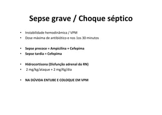Sepse grave / Choque séptico
•   Instabilidade hemodinâmica / VPM
•   Dose máxima de antibiótico e nos 1os 30 minutos

•   Sepse precoce = Ampicilina + Cefepima
•   Sepse tardia = Cefepima

•   Hidrocortisona (Disfunção adrenal do RN)
•   2 mg/kg/ataque + 2 mg/Kg/dia

•   NA DÚVIDA ENTUBE E COLOQUE EM VPM
 