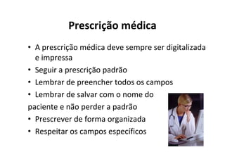 Prescrição médica
• A prescrição médica deve sempre ser digitalizada
  e impressa
• Seguir a prescrição padrão
• Lembrar de preencher todos os campos
• Lembrar de salvar com o nome do
paciente e não perder a padrão
• Prescrever de forma organizada
• Respeitar os campos específicos
 