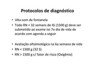 Protocolos de diagnóstico
• Ulta-som de fontanela
• Todo RN < 32 semans de IG (1500 g) deve ser
  submetido ao exame no 7o dia de vida de
  acordo com agenda a seguir

• Avaliação oftalmológica na 6a semana de vida
• RN < 1500 g (32 S)
• RN > 1500 g c/ fator de risco (Oxigênio)
 