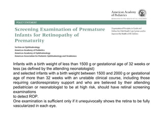Infants with a birth weight of less than 1500 g or gestational age of 32 weeks or
less (as defined by the attending neonatologist)
and selected infants with a birth weight between 1500 and 2000 g or gestational
age of more than 32 weeks with an unstable clinical course, including those
requiring cardiorespiratory support and who are believed by their attending
pediatrician or neonatologist to be at high risk, should have retinal screening
examinations
to detect ROP.
One examination is sufficient only if it unequivocally shows the retina to be fully
vascularized in each eye.
 