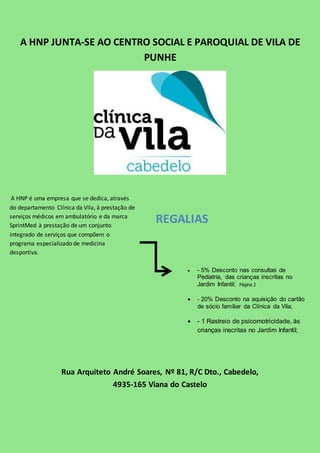 A HNP JUNTA-SE AO CENTRO SOCIAL E PAROQUIAL DE VILA DE 
PUNHE 
A HNP é uma empresa que se dedica, através 
do departamento Clínica da Vila, à prestação de 
serviços médicos em ambulatório e da marca 
SprintMed à prestação de um conjunto 
integrado de serviços que compõem o 
programa especializado de medicina 
desportiva. 
REGALIAS 
 - 5% Desconto nas consultas de 
Pediatria, das crianças inscritas no 
Jardim Infantil; Página 2 
 - 20% Desconto na aquisição do cartão 
de sócio familiar da Clínica da Vila; 
 - 1 Rastreio de psicomotricidade, às 
crianças inscritas no Jardim Infantil; 
Rua Arquiteto André Soares, Nº 81, R/C Dto., Cabedelo, 
4935-165 Viana do Castelo 
 