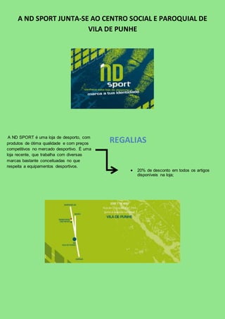 A ND SPORT JUNTA-SE AO CENTRO SOCIAL E PAROQUIAL DE 
VILA DE PUNHE 
A ND SPORT é uma loja de desporto, com 
produtos de ótima qualidade e com preços 
competitivos no mercado desportivo. É uma 
loja recente, que trabalha com diversas 
marcas bastante conceituadas no que 
respeita a equipamentos desportivos. 
REGALIAS 
 20% de desconto em todos os artigos 
disponíveis na loja; 
 