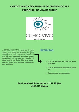 A OPTICA OLHO VIVO JUNTA-SE AO CENTRO SOCIAL E 
PAROQUIAL DE VILA DE PUNHE 
A OPTICA OLHO VIVO é uma loja do ramo 
visual, com venda de produtos de ótima 
qualidade e os mais recentes no mercado. É 
uma loja com capacidade de realizar preços 
competitivos no mercado em questão. É 
ainda possível na Optica Olho Vivo realizar 
exames visuais com pessoas credenciadas 
para a atividade. 
REGALIAS 
 20% de desconto em todos os óculos 
Rua Leandro Quintas Neves n.º151, Mujães 
4905-515 Mujães 
graduados; 
 20% de desconto em todos os óculos de 
sol; 
 Rastreio visual para associados 
 