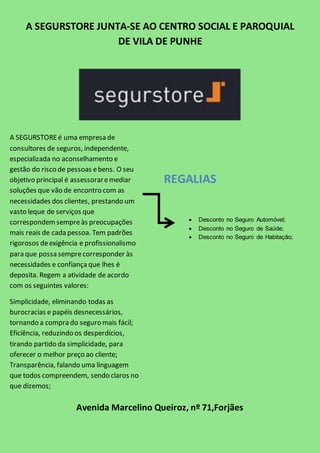 A SEGURSTORE JUNTA-SE AO CENTRO SOCIAL E PAROQUIAL 
DE VILA DE PUNHE 
A SEGURSTORE é uma empresa de 
consultores de seguros, independente, 
especializada no aconselhamento e 
gestão do risco de pessoas e bens. O seu 
objetivo principal é assessorar e mediar 
soluções que vão de encontro com as 
necessidades dos clientes, prestando um 
vasto leque de serviços que 
correspondem sempre às preocupações 
mais reais de cada pessoa. Tem padrões 
rigorosos de exigência e profissionalismo 
para que possa sempre corresponder às 
necessidades e confiança que lhes é 
deposita. Regem a atividade de acordo 
com os seguintes valores: 
Simplicidade, eliminando todas as 
burocracias e papéis desnecessários, 
tornando a compra do seguro mais fácil; 
Eficiência, reduzindo os desperdícios, 
tirando partido da simplicidade, para 
oferecer o melhor preço ao cliente; 
Transparência, falando uma linguagem 
que todos compreendem, sendo claros no 
que dizemos; 
Eficácia, orientando nossa ação para o 
objetivo, para que tudo seja mais rápida. 
REGALIAS 
Avenida Marcelino Queiroz, nº 71,Forjães 
A estes 4 valores, juntam a inovação, 
pensando em novas soluções, em novas 
formas de abordar e comunicar, ou 
simplesmente usando a tecnologia para 
 Desconto no Seguro Automóvel; 
 Desconto no Seguro de Saúde; 
 Desconto no Seguro de Habitação; 

