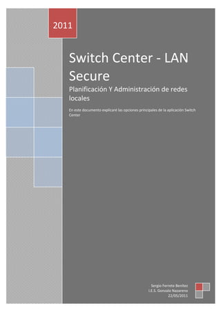 2011


   Switch Center - LAN
   Secure
   Planificación Y Administración de redes
   locales
   En este documento explicaré las opciones principales de la aplicación Switch
   Center




                                                    Sergio Ferrete Benítez
                                                  I.E.S. Gonzalo Nazareno
                                                              22/05/2011
 