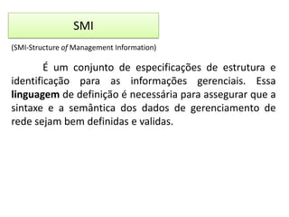 SMI
(SMI-Structure of Management Information)

É um conjunto de especificações de estrutura e
identificação para as informações gerenciais. Essa
linguagem de definição é necessária para assegurar que a
sintaxe e a semântica dos dados de gerenciamento de
rede sejam bem definidas e validas.

 