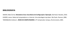 BIBLIOGRAFIA
XAVIER, Fábio Correa. Roteadores Cisco: Guia Básico de Configuração e Operação. São Paulo: Novatec, 2010.
KUROSE, James. Redes de Computadores e a Internet. Uma abordagem top down. São Paulo. Pearson, 2006.
TANENBAUM, Andrew S.. REDES DE COMPUTADORES. 17ª reimpressão. Campus, Rio de Janeiro, 2003.

 