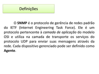 Definições
O SNMP é o protocolo de gerência de redes padrão
do IETF (Internet Engineering Task Force). Ele é um
protocolo pertencente à camada de aplicação do modelo
OSI e utiliza na camada de transporte os serviços do
protocolo UDP para enviar suas mensagens através da
rede. Cada dispositivo gerenciado pode ser definido como
Agente.

 