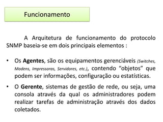 Funcionamento
A Arquitetura de funcionamento do protocolo
SNMP baseia-se em dois principais elementos :
• Os Agentes, são os equipamentos gerenciáveis (Switches,
Modens, Impressoras, Servidores, etc.), contendo “objetos” que
podem ser informações, configuração ou estatísticas.
• O Gerente, sistemas de gestão de rede, ou seja, uma
consola através da qual os administradores podem
realizar tarefas de administração através dos dados
coletados.

 