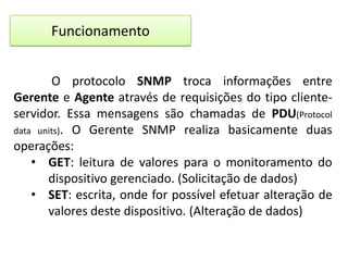 Funcionamento
O protocolo SNMP troca informações entre
Gerente e Agente através de requisições do tipo clienteservidor. Essa mensagens são chamadas de PDU(Protocol
data units). O Gerente SNMP realiza basicamente duas
operações:
• GET: leitura de valores para o monitoramento do
dispositivo gerenciado. (Solicitação de dados)
• SET: escrita, onde for possível efetuar alteração de
valores deste dispositivo. (Alteração de dados)

 