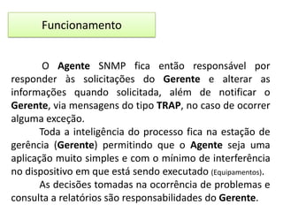 Funcionamento
O Agente SNMP fica então responsável por
responder às solicitações do Gerente e alterar as
informações quando solicitada, além de notificar o
Gerente, via mensagens do tipo TRAP, no caso de ocorrer
alguma exceção.
Toda a inteligência do processo fica na estação de
gerência (Gerente) permitindo que o Agente seja uma
aplicação muito simples e com o mínimo de interferência
no dispositivo em que está sendo executado (Equipamentos).
As decisões tomadas na ocorrência de problemas e
consulta a relatórios são responsabilidades do Gerente.

 