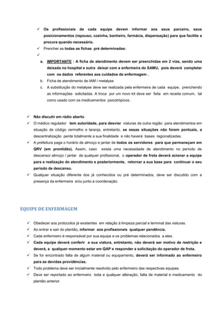  Os profissionais de cada equipe devem informar aos seus parceiro, seus
posicionamentos (repouso, cozinha, banheiro, farmácia, dispensação) para que facilite a
procura quando necessário.
 Prencher as todas as fichas pré determinadas:

a. IMPORTANTE : A ficha de atendimento devem ser preenchidas em 2 vias, sendo uma
deixada no hospital e outra deixar com a enfermeira do SAMU, pois deverá completar
com os dados referentes aos cuidados de enfermagem .
b. Ficha de atendimento de IAM / metalyse
c. A substituição do metalyse deve ser realizada pela enfermeira de cada equipe, prenchendo
as informações solicitadas. A troca por um novo kit deve ser feita em receita comum, tal
como usado com os medicamentos psicotrópicos .
 Não discutir em rádio aberto.
 O médico regulador tem autoridade, para desviar viaturas de outra região para atendimentos em
situação de código vermelho e laranja, entretanto, se essas situações não forem pontuais, a
descentralização perde totalmente a sua finalidade e não haverá bases regionalizadas.
 A prefeitura paga o horário de almoço e jantar de todos os servidores para que permaneçam em
QRV (em prontidão). Assim, caso exista uma necessidade de atendimento no período de
descanso/ almoço / jantar de qualquer profissional, o operador de frota deverá acionar a equipe
para a realização do atendimento e posteriormente, retornar a sua base para continuar o seu
período de descanso.
 Qualquer situação diferente dos já conhecidos ou pré determinados, deve ser discutido com a
presença da enfermeira e/ou junto a coordenação.
EQUIPE DE ENFERMAGEM
 Obedecer aos protocolos já existentes em relação à limpeza parcial e terminal das viaturas.
 Ao entrar e sair do plantão, informar aos profissionais qualquer pendência.
 Cada enfermeiro é responsável por sua equipe e os problemas relacionados a eles.
 Cada equipe deverá conferir a sua viatura, entretanto, não deverá ser motivo de restrição e
deverá, a qualquer momento estar em QAP e responder a solicitação do operador de frota.
 Se for encontrado falta de algum material ou equipamento, deverá ser informado ao enfermeiro
para as devidas providências.
 Todo problema deve ser inicialmente resolvido pelo enfermeiro das respectivas equipes.
 Deve ser reportado ao enfermeiro toda e qualquer alteração, falta de material e medicamento do
plantão anterior.
 