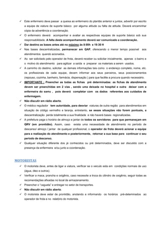  Este enfermeiro deve passar a queixa ao enfermeiro do plantão anterior e juntos, advertir por escrito
a equipe de viatura de suporte básico por alguma atitude ou falta de atitude. Deverá encaminhar
cópia da advertência a coordenação.
 O enfermeiro deverá acompanhar e avaliar as respectivas equipes de suporte básico sob sua
responsabilidade. A falta deste acompanhamento deverá ser comunicado a coordenação.
 Dar destino as bases antes até no máximo às 8:00h e 19:30 H
 Nas bases descentralizadas, permanecer em QAP, oferecendo o menor tempo possível aos
atendimentos quando acionados.
 Ao ser solicitado pelo operador de frota, deverá receber ou solicitar inicialmente, apenas o bairro e
o motivo do atendimento para agilizar a saída e preparar os materiais a serem usados.
 A caminho do destino, solicitar as demais informações tais como o endereço completo, nome, etc.
os profissionais de cada equipe, devem informar aos seus parceiros, seus posicionamentos
(repouso, cozinha, banheiro, farmácia, dispensação ) para que facilite a procura quando necessário.
 IMPORTANTE ; Preencher as todas as fichas pré determinadas: as fichas de atendimento
devem ser preenchidas em 2 vias , sendo uma deixada no hospital e outra deixar com a
enfermeira do samu , pois deverá completar com os dados referentes aos cuidados de
enfermagem.
 Não discutir em rádio aberto.
 O médico regulador tem autoridade, para desviar viaturas de outra região para atendimentos em
situação de código vermelho e laranja, entretanto, se essas situações não forem pontuais, a
descentralização perde totalmente a sua finalidade e não haverá bases regionalizadas.
 A prefeitura paga o horário de almoço e jantar de todos os servidores para que permaneçam em
QRV (em prontidão). Assim, caso exista uma necessidade de atendimento no período de
descanso/ almoço / jantar de qualquer profissional, o operador de frota deverá acionar a equipe
para a realização do atendimento e posteriormente, retornar a sua base para continuar o seu
período de descanso.
 Qualquer situação diferente dos já conhecidos ou pré determinados, deve ser discutido com a
presença da enfermeira e/ou junto a coordenação.
MOTORISTAS
 O motorista deve, antes de ligar a viatura, verificar se o veiculo esta em condições normais de uso
(água, óleo e outros).
 Verificar a maca, prancha e oxigênio, caso necessite a troca do cilindro de oxigênio, seguir todas as
recomendações afixadas no local de armazenamento.
 Preencher o “cagueta” e entregar no setor de transportes.
 Não discutir em rádio aberto.
 O motorista deve estar de prontidão, anotando e informando os horários pré-deteminados ao
operador de frota e no relatório do motorista.
 