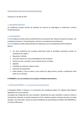 PROTOCOLO DE USO DAS MOTOLÂNCIAS
Campinas, 27 de abril de 2010.
1- RECURSOS HUMANOS
As motolâncias somente deverão ser pilotadas por técnicos de enfermagem ou enfermeiros conforme
Portaria Ministerial.
2- ACIONAMENTO
2.1-As motolâncias estarão saindo prioritariamente ao acionamento das Viaturas de Suporte Avançado, com
a finalidade de abreviar o Tempo Resposta, iniciando os procedimentos de atendimento.
2.2- As motolâncias sairão preferencialmente em duplas para que os procedimentos tenham eficiência.
Motivos:
 Um único profissional não consegue desenvolver todas as atividades necessárias durante um
atendimento de urgência.
 Segurança no trânsito.
 Uma moto sozinha tem maior probabilidade de sofrer acidentes.
 Estando em dois, um policia o outro, evitando abusos no trânsito.
 Agilidade.
 Facilidade em encontrar o destino correto.
 Segurança do equipamento.
 Existe também o risco em deixar a moto sozinha em alguns bairros, durante o atendimento inicial
dentro de um domicílio.
É PROIBIDO o uso da motolância com qualquer finalidade administrativa.
4- REGULAÇÃO MÉDICA e o Acionamento das Motolâncias
A Regulação Médica é soberana e o acionamento das motolâncias poderá ser realizado pelos Médicos
Reguladores em casos especiais.
As equipes das motolâncias tem como prioridade o atendimento de casos Vermelhos e sairão em todos os
acionamentos referentes ao Suporte Avançado de Vida, entretanto poderão e deverão dar apoio em outras
situações, caso não exista o recurso de outras ambulâncias de Suporte Básico do SAMU 192 CAMPINAS ou
do Corpo de Bombeiros.
 