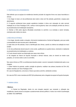 5- PROTOCOLO DE ATENDIMENTO
Está definido que as equipes de motolâncias deverão proceder da seguinte forma nos casos traumáticos e
clínicos:
1- Ao chegar no local, um dos profissionais deve isolar a área com fita zebrada, garantindo o espaço para
atendimento.
2- O segundo profissional deve prestar assistência imediata à vítima com colocação do colar cervical,
instalação de um Soro Fisiológico 0,9%, verificar nível de glicemia, fazer uma avaliação primária da vítima e
os procedimentos de imobilização necessários.
3- Orientar a VSA sobre alguma dificuldade encontrada no caminho e as condutas a serem tomadas,
orientados pelo médico da viatura.
6-MÚLTIPLAS VÍTIMAS:
1- Ao chegar, deverão avaliar a situação, informando imediatamente a Central de Regulação, para que avalie
a necessidade de mais recursos para o atendimento.
2- Isolar área com fita zebrada, iniciar a identificação das vítimas, usando os critérios de avaliação de risco/
START.
3- Um dos profissionais deverá assumir a lona verde, qualificando os quadros leves, orientando e realizando
os procedimentos de imobilização ou curativos.
4- O outro deverá manter sua observação aos casos mais críticos.
5- Na chegada da Viatura de Suporte Avançado e demais viaturas, cada um deverá se manter suas
posições, um na lona verde e outro na vermelha.
Nos casos clínicos ou PCR, os profissionais deverão prestar o socorro necessário imediatamente após a sua
chegada.
1- Colher história do paciente, avaliar condição de glicemia, mobilizar vias aéreas (manobra de Chin Lift),
instalar venóclise com Soro Fisiológico 0,9%.
Em caso de Hipoglicemia, comunicar a Viatura que está a caminho, solicitando conduta.
Em caso de PCR, iniciar manobras de RCP (02 profissionais) até a chegada da equipe de Suporte Avançado.
7- NORMA GERAL
• Médicos:
A Central de Regulação, diante de uma situação especial, que necessite a utilização das
motolâncias, deverá acionar as equipes e posteriormente deverá justificar o motivo via e-mail à Coordenação
do SAMU 192 CAMPINAS.
 