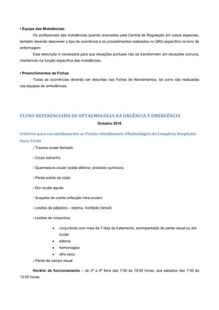 • Equipe das Motolâncias:
Os profissionais das motolâncias quando acionados pela Central de Regulação em casos especiais,
também deverão descrever o tipo de ocorrência e os procedimentos realizados no QRU específico no livro de
enfermagem.
Esta descrição é necessária para que situações pontuais não se transformem em situações comuns,
interferindo na função específica das motolâncias.
• Preenchimentos de Fichas
Todas as ocorrências deverão ser descritas nas Fichas de Atendimentos, tal como são realizadas
nas equipes de ambulâncias.
FLUXO REFERENCIADO DE OFTALMOLOGIA NA URGÊNCIA E EMERGÊNCIA
Outubro 2010
Critérios para encaminhamento ao Pronto-Atendimento Oftalmológico do Complexo Hospitalar
Ouro Verde
- Trauma ocular fechado
- Corpo estranho
- Queimadura ocular (solda elétrica, produtos químicos)
- Perda súbita da visão
- Dor ocular aguda
- Suspeita de uveíte (infecção intra-ocular)
- Lesões da pálpebra – edema, hordéolo (tersol)
- Lesões de conjuntiva:
 conjuntivite com mais de 7 dias de tratamento, acompanhado de perda visual ou dor
ocular
 edema
 hemorragias
 olho seco
- Perda de campo visual
Horário de funcionamento – de 2ª a 6ª feira das 7:00 às 19:00 horas; aos sábados das 7:00 às
13:00 horas.
 