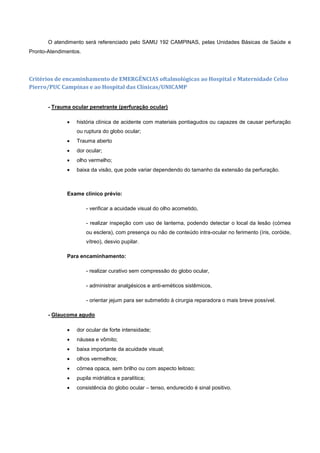 O atendimento será referenciado pelo SAMU 192 CAMPINAS, pelas Unidades Básicas de Saúde e
Pronto-Atendimentos.
Critérios de encaminhamento de EMERGÊNCIAS oftalmológicas ao Hospital e Maternidade Celso
Pierro/PUC Campinas e ao Hospital das Clínicas/UNICAMP
- Trauma ocular penetrante (perfuração ocular)
 história clínica de acidente com materiais pontiagudos ou capazes de causar perfuração
ou ruptura do globo ocular;
 Trauma aberto
 dor ocular;
 olho vermelho;
 baixa da visão, que pode variar dependendo do tamanho da extensão da perfuração.
Exame clínico prévio:
- verificar a acuidade visual do olho acometido,
- realizar inspeção com uso de lanterna, podendo detectar o local da lesão (córnea
ou esclera), com presença ou não de conteúdo intra-ocular no ferimento (íris, coróide,
vítreo), desvio pupilar.
Para encaminhamento:
- realizar curativo sem compressão do globo ocular,
- administrar analgésicos e anti-eméticos sistêmicos,
- orientar jejum para ser submetido à cirurgia reparadora o mais breve possível.
- Glaucoma agudo
 dor ocular de forte intensidade;
 náusea e vômito;
 baixa importante da acuidade visual;
 olhos vermelhos;
 córnea opaca, sem brilho ou com aspecto leitoso;
 pupila midriática e paralítica;
 consistência do globo ocular – tenso, endurecido é sinal positivo.
 