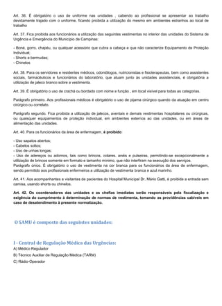 Art. 36. É obrigatório o uso de uniforme nas unidades , cabendo ao profissional se apresentar ao trabalho
devidamente trajado com o uniforme, ficando proibida a utilização do mesmo em ambientes estranhos ao local de
trabalho
Art. 37. Fica proibida aos funcionários a utilização das seguintes vestimentas no interior das unidades do Sistema de
Urgência e Emergência do Município de Campinas:
- Boné, gorro, chapéu, ou qualquer acessório que cubra a cabeça e que não caracterize Equipamento de Proteção
Individual;
- Shorts e bermudas;
- Chinelos
Art. 38. Para os servidores e residentes médicos, odontólogos, nutricionistas e fisioterapeutas, bem como assistentes
sociais, farmacêuticos e funcionários do laboratório, que atuam junto às unidades assistenciais, é obrigatória a
utilização de jaleco branco sobre a vestimenta.
Art. 39. É obrigatório o uso de crachá ou bordado com nome e função , em local visível para todas as categorias.
Parágrafo primeiro. Aos profissionais médicos é obrigatório o uso de pijama cirúrgico quando da atuação em centro
cirúrgico ou correlato.
Parágrafo segundo. Fica proibida a utilização de jalecos, aventais e demais vestimentas hospitalares ou cirúrgicas,
ou quaisquer equipamentos de proteção individual, em ambientes externos ao das unidades, ou em áreas de
alimentação das unidades.
Art. 40. Para os funcionários da área de enfermagem, é proibido:
- Uso sapatos abertos;
- Cabelos soltos;
- Uso de unhas longas;
- Uso de adereços ou adornos, tais como brincos, colares, anéis e pulseiras, permitindo-se excepcionalmente a
utilização de brincos somente em formato e tamanho mínimo, que não interfiram na execução dos serviços.
Parágrafo único. É obrigatório o uso de vestimenta na cor branca para os funcionários da área de enfermagem,
sendo permitido aos profissionais enfermeiros a utilização de vestimenta branca e azul marinho.
Art. 41. Aos acompanhantes e visitantes de pacientes do Hospital Municipal Dr. Mário Gatti, é proibida a entrada sem
camisa, usando shorts ou chinelos.
Art. 42. Os coordenadores das unidades e as chefias imediatas serão responsáveis pela fiscalização e
exigência do cumprimento à determinação de normas de vestimenta, tomando as providências cabíveis em
caso de desatendimento à presente normatização.
O SAMU é composto das seguintes unidades:
I - Central de Regulação Médica das Urgências:
A) Médico Regulador
B) Técnico Auxiliar de Regulação Médica (TARM)
C) Rádio-Operador
 