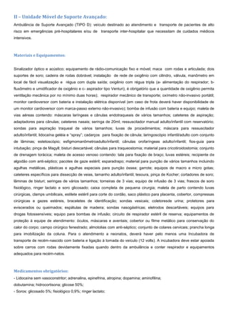II – Unidade Móvel de Suporte Avançado:
Ambulância de Suporte Avançado (TIPO D): veículo destinado ao atendimento e transporte de pacientes de alto
risco em emergências pré-hospitalares e/ou de transporte inter-hospitalar que necessitam de cuidados médicos
intensivos.
Materiais e Equipamentos:
Sinalizador óptico e acústico; equipamento de rádio-comunicação fixo e móvel; maca com rodas e articulada; dois
suportes de soro; cadeira de rodas dobrável; instalação de rede de oxigênio com cilindro, válvula, manômetro em
local de fácil visualização e régua com dupla saída; oxigênio com régua tripla (a- alimentação do respirador; b-
fluxômetro e umidificador de oxigênio e c- aspirador tipo Venturi), é obrigatório que a quantidade de oxigênio permita
ventilação mecânica por no mínimo duas horas); respirador mecânico de transporte; oxímetro não-invasivo portátil;
monitor cardioversor com bateria e instalação elétrica disponível (em caso de frota deverá haver disponibilidade de
um monitor cardioversor com marca-passo externo não-invasivo); bomba de infusão com bateria e equipo; maleta de
vias aéreas contendo: máscaras laríngeas e cânulas endotraqueais de vários tamanhos; cateteres de aspiração;
adaptadores para cânulas; cateteres nasais; seringa de 20ml; ressuscitador manual adulto/infantil com reservatório;
sondas para aspiração traqueal de vários tamanhos; luvas de procedimentos; máscara para ressuscitador
adulto/infantil; lidocaína geléia e “spray”; cadarços para fixação de cânula; laringoscópio infantil/adulto com conjunto
de lâminas; estetoscópio; esfigmomanômetroadulto/infantil; cânulas orofaríngeas adulto/infantil; fios-guia para
intubação; pinça de Magyll; bisturi descartável; cânulas para traqueostomia; material para cricotiroidostomia; conjunto
de drenagem torácica; maleta de acesso venoso contendo: tala para fixação de braço; luvas estéreis; recipiente de
algodão com anti-séptico; pacotes de gaze estéril; esparadrapo; material para punção de vários tamanhos incluindo
agulhas metálicas, plásticas e agulhas especiais para punção óssea; garrote; equipos de macro e micro gotas;
cateteres específicos para dissecção de veias, tamanho adulto/infantil; tesoura, pinça de Kocher; cortadores de soro;
lâminas de bisturi; seringas de vários tamanhos; torneiras de 3 vias; equipo de infusão de 3 vias; frascos de soro
fisiológico, ringer lactato e soro glicosado; caixa completa de pequena cirurgia; maleta de parto contendo luvas
cirúrgicas, clamps umbilicais, estilete estéril para corte do cordão, saco plástico para placenta, cobertor, compressas
cirúrgicas e gazes estéreis, braceletes de identificação; sondas vesicais; coletoresde urina; protetores para
eviscerados ou queimados; espátulas de madeira; sondas nasogástricas; eletrodos descartáveis; equipos para
drogas fotossensíveis; equipo para bombas de infusão; circuito de respirador estéril de reserva; equipamentos de
proteção à equipe de atendimento: óculos, máscaras e aventais; cobertor ou filme metálico para conservação do
calor do corpo; campo cirúrgico fenestrado; almotolias com anti-séptico; conjunto de colares cervicais; prancha longa
para imobilização da coluna. Para o atendimento a neonatos, deverá haver pelo menos uma Incubadora de
transporte de recém-nascido com bateria e ligação à tomada do veículo (12 volts). A incubadora deve estar apoiada
sobre carros com rodas devidamente fixadas quando dentro da ambulância e conter respirador e equipamentos
adequados para recém-natos.
Medicamentos obrigatórios:
- Lidocaína sem vasoconstritor; adrenalina, epinefrina, atropina; dopamina; aminofilina;
dobutamina; hidrocortisona; glicose 50%;
- Soros: glicosado 5%; fisiológico 0,9%; ringer lactato;
 