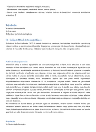- Psicotrópicos: hidantoína; meperidina; diazepan; midazolan;
- Medicamentos para analgesia e anestesia: fentanil, ketalar, quelicin;
- Outros: água destilada; metoclopramida; dipirona; hioscina; dinitrato de isossorbitol; furosemida; amiodarona;
lanatosídeo C.
Tripulação:
A) Médico Intervencionista
B) Enfermeiro
C) Condutor de Veículo de Urgência
III - Unidade Móvel de Suporte Básico:
Ambulância de Suporte Básico (TIPO B): veículo destinado ao transporte inter hospitalar de pacientes com risco de
vida conhecido e ao atendimento pré-hospitalar de pacientes com risco de vida desconhecido, não classificado com
potencial de necessitar de intervenção médica no local e/ou durante transporte até o serviço de destino.
Materiais e Equipamentos:
Sinalizador óptico e acústico; equipamento de rádio-comunicação fixo e móvel; maca articulada e com rodas;
instalação de rede de oxigênio com cilindro, válvula, manômetro em local de fácil visualização e régua com dupla
saída; oxigênio com régua tripla (a- alimentação do respirador;b- fluxômetro e umidificador de oxigênio e c- aspirador
tipo Venturi); manômetro e fluxômetro com máscara e chicote para oxigenação; cilindro de oxigênio portátil com
válvula; maleta de urgência contendo: estetoscópio adulto e infantil, ressuscitador manual adulto/infantil, cânulas
orofaríngeas de tamanhos variados, luvas descartáveis, tesoura reta com ponta romba, esparadrapo,
esfigmomanômetro adulto/infantil, ataduras de 15 cm, compressas cirúrgicas estéreis, pacotes de gaze estéril,
protetores para queimados ou eviscerados, cateteres para oxigenação e aspiração de vários tamanhos; maleta de
parto contendo: luvas cirúrgicas, clamps umbilicais, estilete estéril para corte do cordão, saco plástico para placenta,
cobertor, compressas cirúrgicas e gazes estéreis, braceletes de identificação; suporte para soro; prancha curta e
longa para imobilização de coluna; talas para imobilização de membros e conjunto de colares cervicais; colete
imobilizador dorsal; frascos de soro fisiológico e ringer lactato; bandagens triangulares; cobertores; coletes refletivos
para a tripulação; lanterna de mão; óculos, máscaras e aventais de proteção e maletas com medicações definidas em
protocolo do serviço.
As ambulâncias de suporte básico que realizam ações de salvamento, deverão conter o material mínimo para
salvamento terrestre, aquático e em alturas, maleta de ferramentas e extintor de pó químico seco de 0,8Kg, fitas e
cones sinalizadores para isolamento de áreas, devendo contar, ainda com compartimento isolado para a sua guarda,
garantindo um salão de atendimento às vítimas de, no mínimo, 8 metros cúbicos.
Tripulação:
A) Técnico de Enfermagem
 