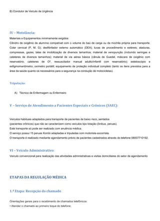B) Condutor de Veículo de Urgência
IV – Motolância:
Materiais e Equipamentos minimamente exigidos:
Cilindro de oxigênio de alumínio compatível com o volume do baú de carga ou da mochila própria para transporte;
Colar cervical (P, M, G); desfibrilador externo automático (DEA); luvas de procedimento e estéreis; ataduras,
compressas, gazes; talas de imobilização de diversos tamanhos; material de venopunção (incluindo seringas e
cateteres de diversos tamanhos); material de via aérea básica (cânula de Guedel, máscara de oxigênio com
reservatório, cateteres de O², ressuscitador manual adulto/infantil com reservatório); estetoscópio e
esfigmomanômetro; oxímetro portátil; equipamento de proteção individual completo (tanto os itens previstos para a
área da saúde quanto os necessários para a segurança na condução de motocicletas).
Tripulação:
A) Técnico de Enfermagem ou Enfermeiro
V – Serviço de Atendimento a Pacientes Especiais e Crônicos (SAEC):
Veículos habituais adaptados para transporte de pacientes de baixo risco, sentados
(pacientes crônicos) que não se caracterizem como veículos tipo lotação (ônibus, peruas).
Este transporte só pode ser realizado com anuência médica.
O serviço possui 15 peruas Kombi adaptadas e tripuladas com motorista-socorrista.
O transporte é realizado mediante agendamento prévio de pacientes cadastrados através do telefone 08007710192.
VI – Veículo Administrativo:
Veículo convencional para realização das atividades administrativas e visitas domiciliares do setor de agendamento
ETAPAS DA REGULAÇÃO MÉDICA
1.ª Etapa: Recepção do chamado
Orientações gerais para o recebimento de chamados telefônicos:
• Atender o chamado ao primeiro toque do telefone;
 