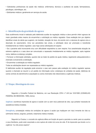 • Solicitantes profissionais da saúde não médicos: enfermeiros, técnicos e auxiliares de saúde, farmacêuticos,
psicólogos, odontólogos, etc.
• Solicitantes médicos: geralmente em serviços de saúde.
c - Identificação da gravidade do agravo
Esse acolhimento inicial é realizado pelo telefonista auxiliar de regulação médica e deve permitir inferir agravos de
maior gravidade antes mesmo de encaminhar a solicitação ao médico regulador. Essa avaliação tem por objetivo
identificar sinais de alerta que sugerem, de imediato, situação de risco, de acordo com a natureza do agravo e/ou a
descrição do caso/cenário. Uma vez percebidos tais sinais, a solicitação deve ser priorizada e transferida
imediatamente ao médico regulador, caso haja outras solicitações em espera:
• Se o paciente está inconsciente e/ou com dificuldade respiratória ou sem respirar, fica caracterizada situação de
extrema urgência e o caso deve ser comunicado e repassado imediatamente ao médico regulador, após registrar
nome, telefone e endereço completo.
• Fornecer a informação solicitada, quando não se tratar de pedido de ajuda médica, registrando adequadamente o
chamado e encerrando a solicitação;
• Encaminhar a solicitação ao médico regulador.
Todas as solicitações devem ser repassadas ao médico regulador.
O telefonista auxiliar de regulação pode encerrar o caso sem passar pela avaliação do médico regulador apenas
quando o chamado se resumir a um pedido de informação como: endereços de unidades de saúde, telefones de
outras centrais de atendimento à população ou outros chamados não relacionados a urgências médicas.
2.ª Etapa: Abordagem do caso
Segundo o Conselho Federal de Medicina, em sua Resolução CFM n.°1.451,de 10/3/1995 (CONSELHO
FEDERAL DE MEDICINA, 1995), temos:
Urgência: ocorrência imprevista de agravo à saúde com ou sem risco potencial de vida, cujo portador necessita de
assistência médica imediata.
Emergência: constatação médica de condições de agravo à saúde que impliquem em risco iminente de vida ou
sofrimento intenso, exigindo, portanto, tratamento médico imediato.
Segundo Le Coutour, o conceito de urgência difere em função de quem a percebe ou sente: para os usuários
e seus familiares, pode estar associada a uma ruptura de ordem do curso da vida. É do imprevisto que tende a vir a
urgência: “eu não posso esperar”.
 