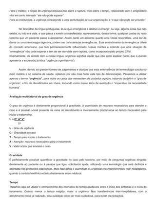 Para o médico, a noção de urgência repousa não sobre a ruptura, mas sobre o tempo, relacionado com o prognóstico
vital em certo intervalo: “ele não pode esperar”.
Para as instituições, a urgência corresponde a uma perturbação de sua organização, é “o que não pode ser previsto”.
No dicionário da língua portuguesa, lê-se que emergência é relativo a emergir, ou seja, alguma coisa que não
existia, ou não era vista, e que passa a existir ou manifestada, representando, dessa forma, qualquer queixa ou novo
sintoma que um paciente passe a apresentar. Assim, tanto um acidente quanto uma virose respiratória, uma dor de
dente ou uma hemorragia digestiva, podem ser consideradas emergências. Este entendimento da emergência difere
do conceito americano, que tem permanentemente influenciado nossas mentes e entende que uma situação de
“emergência” não pode esperar e tem de ser atendida com rapidez, como incorporado pelo próprio CFM.
Inversamente, de acordo com a nossa língua, urgência significa aquilo que não pode esperar (tanto que o Aurélio
apresenta a expressão jurídica “urgência urgentíssima”).
Assim, devido ao grande número de julgamentos e dúvidas que esta ambivalência de terminologia suscita no
meio médico e no sistema de saúde, optamos por não mais fazer este tipo de diferenciação. Passamos a utilizar
apenas o termo “urgência”, para todos os casos que necessitem de cuidados agudos, tratando de definir o “grau de
urgência”, a fim de classificá-las em níveis, tomando como marco ético de avaliação o “imperativo da necessidade
humana”.
Avaliação multifatorial do grau de urgência
O grau de urgência é diretamente proporcional à gravidade, à quantidade de recursos necessários para atender o
caso e à pressão social presente na cena do atendimento e inversamente proporcional ao tempo necessário para
iniciar o tratamento.
U = G* A* V*
T*
U - Grau de urgência
G - Gravidade do caso
T - Tempo para iniciar o tratamento
A - Atenção: recursos necessários para o tratamento
V - Valor social que envolve o caso
Gravidade
É perfeitamente possível quantificar a gravidade do caso pelo telefone, por meio de perguntas objetivas dirigidas
diretamente ao paciente ou à pessoa que ligou solicitando ajuda, utilizando uma semiologia que será definida e
abordada nos protocolos específicos. Mais fácil ainda é quantificar as urgências nas transferências inter-hospitalares,
quando o contato telefônico é feito diretamente entre médicos.
Tempo
Tratamos aqui de utilizar o conhecimento dos intervalos de tempo aceitáveis entre o início dos sintomas e o início do
tratamento. Quanto menor o tempo exigido, maior a urgência. Nas transferências inter-hospitalares, com o
atendimento inicial já realizado, esta avaliação deve ser mais cuidadosa, para evitar precipitações.
 
