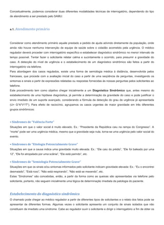 Conceitualmente, podemos considerar duas diferentes modalidades técnicas de interrogatório, dependendo do tipo
de atendimento a ser prestado pelo SAMU:
a.1. Atendimento primário
Considerar como atendimento primário aquele prestado a pedido de ajuda advindo diretamente da população, onde
ainda não houve nenhuma intervenção de equipe de saúde sobre o cidadão acometido pela urgência. O médico
regulador deverá proceder com interrogatório específico e estabelecer diagnóstico sindrômico no menor intervalo de
tempo possível. Tentar fazer o solicitante relatar calma e sucintamente o ocorrido, para presumir a gravidade do
caso. A detecção do nível de urgência e o estabelecimento de um diagnóstico sindrômico são feitos a partir do
interrogatório via telefone.
Para abordagem dos casos regulados, existe uma forma de semiologia médica à distância, desenvolvida pelos
franceses, que procede com a avaliação inicial do caso a partir de uma seqüência de perguntas, investigando os
sintomas e sinais a partir de expressões relatadas ou respostas fornecidas às nossas perguntas pelos solicitantes ao
telefone.
Este procedimento tem como objetivo chegar inicialmente a um Diagnóstico Sindrômico que, antes mesmo do
estabelecimento de uma hipótese diagnóstica, já permite a determinação da gravidade do caso e pode justificar o
envio imediato de um suporte avançado, considerando a fórmula da detecção do grau de urgência já apresentada
(U= G*A*V*/T*). Para efeito de raciocínio, agrupamos os casos urgentes de maior gravidade em três diferentes
grupos sindrômicos:
• Síndromes de “Valência Forte”
Situações em que o valor social é muito elevado. Ex.: “Presidente da República caiu na rampa do Congresso”. A
“morte” pode ser uma urgência médica, mesmo que a gravidade seja nula, torna-se uma urgência pelo valor social do
evento.
• Síndromes de “Etiologia Potencialmente Grave”
Situações em que a causa indica uma gravidade muito elevada. Ex.: “Ele caiu do prédio”, “Ele foi baleado por uma
12”, “Ele foi atropelado por uma scânia”, “Ela está parindo”, etc.
• Síndromes de “Semiologia Potencialmente Grave”
Situações em que os sinais e/ou sintomas informados pelo solicitante indicam gravidade elevada: Ex.: “Eu o encontrei
desmaiado”, “Está roxo”, “Não está respirando”, “Não está se mexendo”, etc.
Estas “Síndromes” são concebidas, então, a partir da forma como as queixas são apresentadas via telefone pelo
solicitante, portanto, não seguem inicialmente uma lógica de determinação imediata da patologia do paciente.
Estabelecimento do diagnóstico sindrômico
O chamado pode chegar ao médico regulador a partir de diferentes tipos de solicitantes e o relato dos fatos pode se
apresentar de diferentes formas. Algumas vezes o solicitante apresenta um conjunto de sinais isolados que não
constituem de imediato uma síndrome. Cabe ao regulador ouvir o solicitante e dirigir o interrogatório a fim de obter os
 