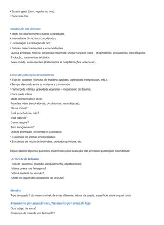 • Estado geral (bom, regular ou mal);
• Sudorese fria.
Análise de um sintoma
• Modo de aparecimento (súbito ou gradual);
• Intensidade (forte, fraco, moderado);
• Localização e irradiação da dor;
• Fatores desencadeantes e concomitantes.
Queixa principal, história pregressa resumida: checar funções vitais – respiratórias, circulatórias, neurológicas.
Evolução, tratamentos iniciados.
Sexo, idade, antecedentes (tratamentos e hospitalizações anteriores).
Casos de patologias traumáticas
• Tipo de acidente (trânsito, de trabalho, quedas, agressões interpessoais, etc.);
• Tempo decorrido entre o acidente e o chamado;
• Número de vítimas, gravidade aparente – mecanismo de trauma;
• Para cada vítima:
Idade aproximada e sexo;
Funções vitais (respiratórias, circulatórias, neurológicas);
Ele se move?
Está acordado ou não?
Está falando?
Como respira?
Tem sangramento?
Lesões principais (evidentes e suspeitas);
• Existência de vítimas encarceradas;
• Existência de riscos de incêndios, produtos químicos, etc.
Segue abaixo algumas questões específicas para avaliação das principais patologias traumáticas:
-Acidente de trânsito
Tipo de acidente? (colisão, atropelamento, capotamento);
Vítima presa nas ferragens?
Vítima ejetada do veículo?
Morte de algum dos ocupantes do veículo?
-Quedas
Tipo de queda? (do mesmo nível, de nível diferente, altura da queda, superfície sobre a qual caiu).
-Ferimentos por arma branca/ferimentos por arma de fogo
Qual o tipo de arma?
Presença de mais de um ferimento?
 