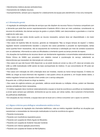 • Atendimentos médicos pluviais (ambulanchas);
• Acionamento de múltiplos recursos;
• Acompanhamento, sempre que a resposta for o deslocamento da equipe para atendimento in loco e/ou transporte.
a.1. Orientações gerais
• A regulação de solicitações advindas de serviços que não dispõem de recursos físicos e humanos compatíveis com
a demanda que pode lhes acorrer espontaneamente é bastante difícil e deve ser mais cuidadosa, considerando os
recursos do solicitante, dos demais serviços da grade e o próprio SAMU, sem desconsiderar a gravidade e o nível de
urgência de cada caso.
• Nos casos em que exista dúvida quanto ao recurso necessário, sempre deve ser disponibilizado o de maior
complexidade possível.
• Nos casos de explícita falta de recursos, gerando as indesejáveis “filas ou longos tempos de espera” o médico
regulador deverá constantemente reavaliar o conjunto dos casos pendentes e proceder às repriorizações, tantas
vezes quantas forem necessárias, não se esquecendo de monitorizar a solicitação por meio de contatos sucessivos
com os solicitantes, informando-os sobre as dificuldades e orientando quanto ao tempo previsto de espera.
• As situações de insuficiência de recursos devem ser devidamente registradas e encaminhadas sistematicamente ao
Diretor Clínico do SAMU que procederá com relatório mensal à coordenação do serviço, salientando as
intercorrências que necessitem de intervenção em curto prazo.
• Nos casos em que não houver USA disponível, ou se existir dúvida em enviar ou não a UTI, deve ser enviada uma
USB ou USB medicalizada (USB saindo da base acompanhada de médico). O uso concomitante do VR pode ser
uma alternativa.
• Nos casos com indicação de USA a liberação deve ser imediata, visando ao menor tempo-resposta. O médico do
SAMU ao chegar ao local informará não regulador o real quadro clínico do paciente e, em função destes dados, o
médico regulador tomará sua decisão e fará contato com o serviço adequado.
Enquanto isto, a USA já deverá se dirigir ao destino.
• Nos casos de urgência extrema, por gravidade, valência social elevada ou múltiplas vítimas, podem ser liberadas
quantas ambulâncias forem necessárias.
• O médico regulador deve monitorar sistematicamente a equipe no local da ocorrência e prontificar-se imediatamente
a enviar apoio sempre que solicitado, lembrando-se que às vezes, por várias razões, não é possível o fornecimento
de justificativas detalhadas.
• Em situações de risco iminente, a equipe deve sair do local com a vítima e encontrar com o apoio no caminho.
a.2. Alguns critérios para deflagrar atendimento médico in loco:
Durante o processo de regulação dos chamados telefônicos, cabe ao médico regulador identificar as situações que
caracterizam a necessidade de intervenção medicalizada no local da ocorrência do agravo:
• Paciente inconsciente;
• Paciente com insuficiência respiratória grave;
• Paciente com suspeita de Infarto Agudo do Miocárdio;
• Paciente com suspeita de Acidente Vascular Cerebral;
• Paciente com intensa agitação psicomotora;
• Paciente com suspeita de Estado de Mal Epiléptico;
 