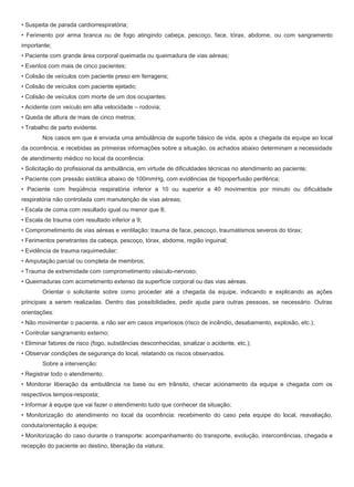 • Suspeita de parada cardiorrespiratória;
• Ferimento por arma branca ou de fogo atingindo cabeça, pescoço, face, tórax, abdome, ou com sangramento
importante;
• Paciente com grande área corporal queimada ou queimadura de vias aéreas;
• Eventos com mais de cinco pacientes;
• Colisão de veículos com paciente preso em ferragens;
• Colisão de veículos com paciente ejetado;
• Colisão de veículos com morte de um dos ocupantes;
• Acidente com veículo em alta velocidade – rodovia;
• Queda de altura de mais de cinco metros;
• Trabalho de parto evidente.
Nos casos em que é enviada uma ambulância de suporte básico de vida, após a chegada da equipe ao local
da ocorrência, e recebidas as primeiras informações sobre a situação, os achados abaixo determinam a necessidade
de atendimento médico no local da ocorrência:
• Solicitação do profissional da ambulância, em virtude de dificuldades técnicas no atendimento ao paciente;
• Paciente com pressão sistólica abaixo de 100mmHg, com evidências de hipoperfusão periférica;
• Paciente com freqüência respiratória inferior a 10 ou superior a 40 movimentos por minuto ou dificuldade
respiratória não controlada com manutenção de vias aéreas;
• Escala de coma com resultado igual ou menor que 8;
• Escala de trauma com resultado inferior a 9;
• Comprometimento de vias aéreas e ventilação: trauma de face, pescoço, traumatismos severos do tórax;
• Ferimentos penetrantes da cabeça, pescoço, tórax, abdome, região inguinal;
• Evidência de trauma raquimedular;
• Amputação parcial ou completa de membros;
• Trauma de extremidade com comprometimento vásculo-nervoso;
• Queimaduras com acometimento extenso da superfície corporal ou das vias aéreas.
Orientar o solicitante sobre como proceder até a chegada da equipe, indicando e explicando as ações
principais a serem realizadas. Dentro das possibilidades, pedir ajuda para outras pessoas, se necessário. Outras
orientações:
• Não movimentar o paciente, a não ser em casos imperiosos (risco de incêndio, desabamento, explosão, etc.);
• Controlar sangramento externo;
• Eliminar fatores de risco (fogo, substâncias desconhecidas, sinalizar o acidente, etc.);
• Observar condições de segurança do local, relatando os riscos observados.
Sobre a intervenção:
• Registrar todo o atendimento;
• Monitorar liberação da ambulância na base ou em trânsito, checar acionamento da equipe e chegada com os
respectivos tempos-resposta;
• Informar à equipe que vai fazer o atendimento tudo que conhecer da situação;
• Monitorização do atendimento no local da ocorrência: recebimento do caso pela equipe do local, reavaliação,
conduta/orientação à equipe;
• Monitorização do caso durante o transporte: acompanhamento do transporte, evolução, intercorrências, chegada e
recepção do paciente ao destino, liberação da viatura;
 