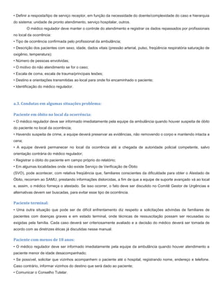 • Definir a resposta/tipo de serviço receptor, em função da necessidade do doente/complexidade do caso e hierarquia
do sistema: unidade de pronto atendimento, serviço hospitalar, outros.
O médico regulador deve manter o controle do atendimento e registrar os dados repassados por profissionais
no local da ocorrência:
• Tipo de ocorrência confirmada pelo profissional da ambulância;
• Descrição dos pacientes com sexo, idade, dados vitais (pressão arterial, pulso, freqüência respiratória saturação de
oxigênio, temperatura);
• Número de pessoas envolvidas;
• O motivo do não atendimento se for o caso;
• Escala de coma, escala de trauma/principais lesões;
• Destino e orientações transmitidas ao local para onde foi encaminhado o paciente;
• Identificação do médico regulador.
a.3. Condutas em algumas situações problema:
Paciente em óbito no local da ocorrência:
• O médico regulador deve ser informado imediatamente pela equipe da ambulância quando houver suspeita de óbito
do paciente no local da ocorrência;
• Havendo suspeita de crime, a equipe deverá preservar as evidências, não removendo o corpo e mantendo intacta a
cena;
• A equipe deverá permanecer no local da ocorrência até a chegada de autoridade policial competente, salvo
orientação contrária do médico regulador;
• Registrar o óbito do paciente em campo próprio do relatório;
• Em algumas localidades onde não existe Serviço de Verificação de Óbito
(SVO), pode acontecer, com relativa freqüência que, familiares conscientes da dificuldade para obter o Atestado de
Óbito, recorram ao SAMU, prestando informações distorcidas, a fim de que a equipe de suporte avançado vá ao local
e, assim, o médico forneça o atestado. Se isso ocorrer, o fato deve ser discutido no Comitê Gestor de Urgências e
alternativas devem ser buscadas, para evitar esse tipo de ocorrência.
Paciente terminal:
• Uma outra situação que pode ser de difícil enfrentamento diz respeito a solicitações advindas de familiares de
pacientes com doenças graves e em estado terminal, onde técnicas de ressuscitação possam ser recusadas ou
exigidas pela família. Cada caso deverá ser criteriosamente avaliado e a decisão do médico deverá ser tomada de
acordo com as diretrizes éticas já discutidas nesse manual.
Paciente com menos de 18 anos:
• O médico regulador deve ser informado imediatamente pela equipe da ambulância quando houver atendimento a
paciente menor de idade desacompanhado;
• Se possível, solicitar que vizinhos acompanhem o paciente até o hospital, registrando nome, endereço e telefone.
Caso contrário, informar vizinhos do destino que será dado ao paciente;
• Comunicar o Conselho Tutelar.
 
