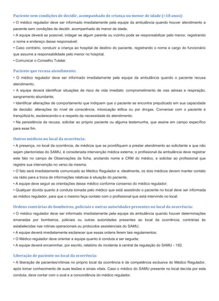 Paciente sem condições de decidir, acompanhado de criança ou menor de idade (<18 anos):
• O médico regulador deve ser informado imediatamente pela equipe da ambulância quando houver atendimento a
paciente sem condições de decidir, acompanhado de menor de idade;
• A equipe deverá se possível, indagar se algum parente ou vizinho pode se responsabilizar pelo menor, registrando
o nome e endereço desse responsável;
• Caso contrário, conduzir a criança ao hospital de destino do paciente, registrando o nome e cargo do funcionário
que assume a responsabilidade pelo menor no hospital;
• Comunicar o Conselho Tutelar.
Paciente que recusa atendimento:
• O médico regulador deve ser informado imediatamente pela equipe da ambulância quando o paciente recusa
atendimento;
• A equipe deverá identificar situações de risco de vida imediato: comprometimento de vias aéreas e respiração,
sangramento abundante;
• Identificar alterações de comportamento que indiquem que o paciente se encontra prejudicado em sua capacidade
de decisão: alterações do nível de consciência, intoxicação etílica ou por drogas. Conversar com o paciente e
tranqüilizá-lo, esclarecendo-o a respeito da necessidade do atendimento;
• Na persistência da recusa, solicitar ao próprio paciente ou alguma testemunha, que assine em campo específico
para esse fim.
Outros médicos no local da ocorrência:
• A presença, no local da ocorrência, de médicos que se prontifiquem a prestar atendimento ao solicitante e que não
sejam plantonistas do SAMU, é considerada intervenção médica externa; o profissional da ambulância deve registrar
este fato no campo de Observações da ficha, anotando nome e CRM do médico, e solicitar ao profissional que
registre sua intervenção no verso da mesma;
• O fato será imediatamente comunicado ao Médico Regulador e, idealmente, os dois médicos devem manter contato
via rádio para a troca de informações relativas à situação do paciente;
• A equipe deve seguir as orientações desse médico conforme consenso do médico regulador;
• Qualquer dúvida quanto à conduta tomada pelo médico que está assistindo o paciente no local deve ser informada
ao médico regulador, para que o mesmo faça contato com o profissional que está intervindo no local.
Ordens contrárias de bombeiros, policiais e outras autoridades presentes no local da ocorrência:
• O médico regulador deve ser informado imediatamente pela equipe da ambulância quando houver determinações
emanadas por bombeiros, policiais ou outras autoridades presentes ao local da ocorrência, contrárias às
estabelecidas nas rotinas operacionais ou protocolos assistenciais do SAMU;
• A equipe deverá imediatamente esclarecer que essas ordens ferem tais regulamentos;
• O Médico regulador deve orientar a equipe quanto à conduta a ser seguida;
• A equipe deverá encaminhar, por escrito, relatório do incidente à central de regulação do SAMU - 192;
Liberação de paciente no local da ocorrência:
• A liberação de pacientes/vítimas no próprio local da ocorrência é de competência exclusiva do Médico Regulador,
após tomar conhecimento de suas lesões e sinais vitais. Caso o médico do SAMU presente no local decida por esta
conduta, deve contar com o aval e a concordância do médico regulador.
 