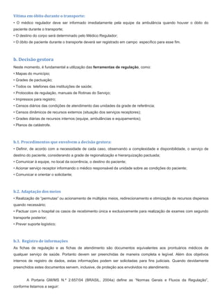 Vítima em óbito durante o transporte:
• O médico regulador deve ser informado imediatamente pela equipe da ambulância quando houver o óbito do
paciente durante o transporte;
• O destino do corpo será determinado pelo Médico Regulador;
• O óbito de paciente durante o transporte deverá ser registrado em campo específico para esse fim.
b. Decisão gestora
Neste momento, é fundamental a utilização das ferramentas de regulação, como:
• Mapas do município;
• Grades de pactuação;
• Todos os telefones das instituições de saúde;
• Protocolos de regulação, manuais de Rotinas do Serviço;
• Impressos para registro;
• Censos diários das condições de atendimento das unidades da grade de referência;
• Censos dinâmicos de recursos externos (situação dos serviços receptores);
• Grades diárias de recursos internos (equipe, ambulâncias e equipamentos);
• Planos de catástrofe.
b.1. Procedimentos que envolvem a decisão gestora:
• Definir, de acordo com a necessidade de cada caso, observando a complexidade e disponibilidade, o serviço de
destino do paciente, considerando a grade de regionalização e hierarquização pactuada;
• Comunicar à equipe, no local da ocorrência, o destino do paciente;
• Acionar serviço receptor informando o médico responsável da unidade sobre as condições do paciente;
• Comunicar e orientar o solicitante;
b.2. Adaptação dos meios
• Realização de “permutas“ ou acionamento de múltiplos meios, redirecionamento e otimização de recursos dispersos
quando necessário;
• Pactuar com o hospital os casos de recebimento única e exclusivamente para realização de exames com segundo
transporte posterior;
• Prever suporte logístico;
b.3. Registro de informações
As fichas de regulação e as fichas de atendimento são documentos equivalentes aos prontuários médicos de
qualquer serviço de saúde. Portanto devem ser preenchidas de maneira completa e legível. Além dos objetivos
internos de registro de dados, estas informações podem ser solicitadas para fins judiciais. Quando devidamente
preenchidos estes documentos servem, inclusive, de proteção aos envolvidos no atendimento.
A Portaria GM/MS N.º 2.657/04 (BRASIL, 2004a) define as “Normas Gerais e Fluxos da Regulação”,
conforme listamos a seguir:
 